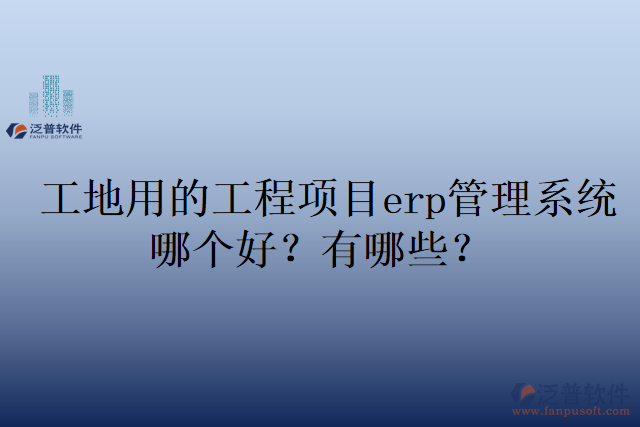 工地用的工程項(xiàng)目erp管理系統(tǒng)哪個好？有哪些？